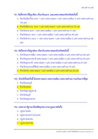 หน้า 47 จาก 51
(แจกฟรี) ประพันธ์ เวารัมย์ (ไม่มีลิขสิทธิ์) http://valrom.igetweb.com
151. ข้อใดกล่าวได้ถูกต้อง เกี่ยวกับอบจ. และเทศบาลของจังหวัดต่อไปนี้
ก. จังหวัดเชียงใหม่ อบจ. 1 แห่ง เทศบาลนคร 1 แห่ง เทศบาลเมือง 3 แห่ง เทศบาลตาบล
116 แห่ง
ข. จังหวัดเชียงราย อบจ. 1 แห่ง เทศบาลนคร 1 แห่ง เทศบาลตาบล 72 แห่ง
ค. จังหวัดน่าน อบจ. 1 แห่ง เทศบาลเมือง 1 แห่ง เทศบาลตาบล 17 แห่ง
ง. จังหวัดพะเยา อบจ. 1 แห่ง เทศบาลเมือง 1 แห่ง เทศบาลตาบล 33 แห่ง
จ. จังหวัดลาปาง อบจ. 1 แห่ง เทศบาลนคร 1 แห่ง เทศบาลเมือง 2 แห่ง เทศบาลตาบล 38
แห่ง
**********************************************************************
152. ข้อใดกล่าวไม่ถูกต้อง เกี่ยวกับเทศบาลของจังหวัดต่อไปนี้
ก. จังหวัดนครราชสีมา เทศบาลนคร 1 แห่ง เทศบาลเมือง 4 แห่ง เทศบาลตาบล 85 แห่ง
ข. จังหวัดอุบลราชธานี เทศบาลนคร 1 แห่ง เทศบาลเมือง 4 แห่ง เทศบาลตาบล 54 แห่ง
ค. จังหวัดอุดรธานี เทศบาลนคร 1 แห่ง เทศบาลเมือง 3 แห่ง เทศบาลตาบล 67 แห่ง
ง. จังหวัดประจวบคีรีขันธ์ เทศบาลเมือง 2 แห่ง เทศบาลตาบล 14 แห่ง
จ. จังหวัดตรัง เทศบาลนคร 1 แห่ง เทศเมือง 2 แห่ง เทศบาลตาบล 20 แห่ง
**********************************************************************
153. จังหวัดใดต่อไปนี้ มีเทศบาลนคร เทศบาลเมือง เทศบาลตาบล รวมกันมากที่สุด
ก. จังหวัดนนทบุรี
ข. จังหวัดสงขลา
ค. จังหวัดสุราษฎร์ธานี
ง. จังหวัดชลบุรี
จ. จังหวัดสมุทรสาคร
**********************************************************************
154. เทศบาล มีฐานะเป็นนิติบุคคล ตามกฎหมายข้อใด
ก. กฎหมายแพ่ง
ข. กฎหมายระหว่างประเทศ
ค. กฎหมายเอกชน
ง. กฎหมายมหาชน
 
