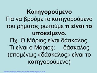 Κατηγορούμενο
Για να βρούμε το κατηγορούμενο
του ρήματος ρωτούμε τι είναι το
υποκείμενο.
Πχ. Ο Μάριος είναι δάσκαλος.
Τι είναι ο Μάριος; δάσκαλος
(επομένως «δάσκαλος» είναι το
κατηγορούμενο)
Επιμέλεια επανάληψης: Χρήστος Χαρμπής http://e-taksh.blogspot.gr σελ.49
 