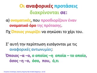 Οι αναφορικές προτάσεις
διακρίνονται σε:
α) ονοματικές, που προσδιορίζουν έναν
ονοματικό όρο της πρότασης.
Πχ Όποιος γνωρίζει να σηκώσει το χέρι του.
Σ’ αυτή την περίπτωση εισάγονται με τις
αναφορικές αντωνυμίες:
Όποιος –α –ο, ο οποίος –η οποία – το οποίο,
όσος –η –ο, όσο, που, ό,τι
Επιμέλεια επανάληψης: Χρήστος Χαρμπής http://e-taksh.blogspot.gr σελ.52
 