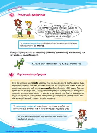 ™™™¯¯¯ËËËÌÌÌ··ÙÙ››˙˙˙˙ˆˆ ÏÏ¤¤ÍÍÍÂÂÈÈ˜˜˜
128
99..55 ¶¶ÂÂÚÚÈÈÏÏËËÙÙÈÈÎÎ¿¿ ··ÚÚÈÈııÌÌËËÙÙÈÈÎÎ¿¿
ÃÙÂ˜ ÙÔ ÌÂÛËÌ¤ÚÈ ÌÈ· ÙÂÙÚ¿‰· Ì·ıËÙÒÓ Ô˘ Â¤ÛÙÚÂÊÂ ·ﬁ ÙÔ Û¯ÔÏÂ›Ô ‚Ú‹ÎÂ ¤Ó·Ó
ÍÂ¯·ÛÌ¤ÓÔ ¯·ÚÙÔÊ‡Ï·Î· ÛÙË Û˘Ì‚ÔÏ‹ ÙˆÓ Ô‰ÒÓ ∆ÛÈÌÈÛÎ‹ Î·È ¶·‡ÏÔ˘ ªÂÏ¿. ∞ﬁ ÙÔ
ÛËÌÂ›Ô ·˘Ùﬁ ÂÚÓÔ‡Ó Î·ıËÌÂÚÈÓ¿ ÂÎ·ÙÔÓÙ¿‰Â˜ £ÂÛÛ·ÏÔÓÈÎÂ›˜, ·ÏÏ¿ Î·ÓÂ›˜ ‰ÂÓ Â›¯Â
ÚÔÛ¤ÍÂÈ ÙÔÓ ¯·ÚÙÔÊ‡Ï·Î·. ÃˆÚ›˜ ‰ÈÛÙ·ÁÌﬁ ÔÈ Ì·ıËÙ¤˜ ÙÔÓ ·Ú¤‰ˆÛ·Ó ÛÙÔ˘˜ ·ÛÙ˘-
ÓÔÌÈÎÔ‡˜, ÔÈ ÔÔ›ÔÈ Â¤ÛÙÚÂ„·Ó ÙÔ Â‡ÚËÌ· ÛÙÔÓ Î¿ÙÔ¯ﬁ ÙÔ˘. ∂ÎÂ›ÓÔ˜ Â˘¯·Ú›ÛÙËÛÂ
ıÂÚÌ¿ ÙÔ˘˜ Ì·ıËÙ¤˜, Î·ıÒ˜ ÂÎÙﬁ˜ ·ﬁ ·ÚÎÂÙ¤˜ ¯ÈÏÈ¿‰Â˜ Â˘ÚÒ Ô ¯·ÚÙÔÊ‡Ï·Î·˜ ÂÚÈ-
Â›¯Â Î·È Î·ÌÈ¿ ‰ÂÎ·ÚÈ¿ ¤ÁÁÚ·Ê· ÌÂÁ¿ÏË˜ ÛËÌ·Û›·˜.
∆· ÂÚÈÏËÙÈÎ¿ ·ÚÈıÌËÙÈÎ¿ Û¯ËÌ·Ù›˙ÔÓÙ·È ·ﬁ Ù· ·ﬁÏ˘Ù·
·ÚÈıÌËÙÈÎ¿ ˆ˜ ÂÍ‹˜:
∆· ÂÚÈÏËÙÈÎ¿ ·ÚÈıÌËÙÈÎ¿ Ê·ÓÂÚÒÓÔ˘Ó ¤Ó· Ï‹ıÔ˜ ÌÔÓ¿‰ˆÓ Ô˘
·ÔÙÂÏÔ‡Ó ¤Ó· Û‡ÓÔÏÔ (-¿‰·) ‹ ¤¯Ô˘Ó ÙË ÛËÌ·Û›· ÂÚ›Ô˘ (-·ÚÈ¿).
∫Ï›ÓÔÓÙ·È ﬁˆ˜ Ù· Â›ıÂÙ· ÛÂ -Ô˜, -Ë, -Ô (‚Ï. ÂÓﬁÙËÙ· 7.1).
∞Ó·ÏÔÁÈÎ¿ ·ÚÈıÌËÙÈÎ¿ Â›Ó·È Ù·: ‰ÈÏ¿ÛÈÔ˜, ÙÚÈÏ¿ÛÈÔ˜, ÙÂÙÚ·Ï¿ÛÈÔ˜, ÂÓÙ·Ï¿ÛÈÔ˜, ÂÎ·-
ÙÔÓÙ·Ï¿ÛÈÔ˜, ÔÏÏ·Ï¿ÛÈÔ˜ ÎÙÏ.
99..44 ∞∞ÓÓ··ÏÏÔÔÁÁÈÈÎÎ¿¿ ··ÚÚÈÈııÌÌËËÙÙÈÈÎÎ¿¿
∆· ·Ó·ÏÔÁÈÎ¿ ·ÚÈıÌËÙÈÎ¿ ‰ËÏÒÓÔ˘Ó ﬁÛÂ˜ ÊÔÚ¤˜ ÌÂÁ·Ï‡ÙÂÚÔ Â›Ó·È
Î¿ÙÈ Î·È Ï‹ÁÔ˘Ó ÛÂ -Ï¿ÛÈÔ˜.
º¤ÙÔ˜ ÙÚˆ˜ ‰‰ÈÈÏÏ¿¿ÛÛÈÈÂÂ˜˜ ÌÂÚ›‰Â˜ ÁÏ˘Îﬁ
Î·È ÙÙÚÚÈÈÏÏ¿¿ÛÛÈÈÔÔ˘˘˜˜ ÌÂ˙¤‰Â˜ ·ﬁ ¤ÚÛÈ. ™›ÁÔ˘Ú· ı·
¯ÚÂÈ¿˙ÂÛ·È Î·È ‰‰ÈÈÏÏ¿¿ÛÛÈÈÔÔ Ì¤ÁÂıÔ˜ ·ÓÙÂÏﬁÓÈ ÁÈ· Ó· ÛÂ
¯ˆÚ¤ÛÂÈ. ªÂ ÙﬁÛ· ÎÈÏ¿, ﬁÌˆ˜, Ô˘ ¤‚·ÏÂ˜ ı· Ú¤ÂÈ
ÙÒÚ· Ó· Î·Ù·‚¿ÏÂÈ˜ ÂÂÓÓÙÙ··ÏÏ¿¿ÛÛÈÈÂÂ˜˜
ÚÔÛ¿ıÂÈÂ˜ ÁÈ· Ó· ·‰˘Ó·Ù›ÛÂÈ˜.
Επιμέλεια: Χρήστος Χαρμπής http://e-taksh.blogspot.gr σελ.29
 