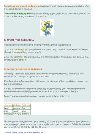 Τα πολλαπλασιαστικά αριθμητικά φανερώνουν από πόσα απλά μέρη αποτελείται κάτι.
π.χ. διπλό, τριπλή ή τρίδιπλη.
Τα αναλογικά αριθμητικά φανερώνουν πόσες φορές μεγαλύτερο είναι ένα ποσό από ένα
άλλο. π.χ. διπλάσιος, τριπλάσια, δεκαπλάσια.
Β' ΑΡΙΘΜΗΤΙΚΑ ΟΥΣΙΑΣΤΙΚΑ
Τα αριθμητικά ουσιαστικά είναι αφηρημένα περιληπτικά ουσιαστικά και
1) Με την κατάληξη -αριά φανερώνουν το περίπου: π.χ. καμιά δεκαριά, καμιά δωδεκαριά.
(Συνοδεύονται συνήθως από το καμιά).
2. Με την κατάληξη -άδα φανερώνουν ένα πλήθος μονάδες που κάνουν ένα σύνολο: π.χ.
δυάδα, τριάδα, δεκάδα.
Τι πρέπει να ξέρεις για τα αριθμητικά
Τονισμός. Τα τακτικά αριθμητικά επίθετα στον τονισμό ακολουθούν τον κανόνα των
επιθέτων, δηλ. διατηρούν αμετακίνητο τον τόνο.
Έτσι θα πούμε: η δεύτερη τάξη, ο δάσκαλος της τέταρτης τάξης, την έβδομη ημέρα, στην
ένατη προσπάθεια.
Απ' τον κανόνα αυτόν εξαιρούνται οι ημέρες της εβδομάδας, γιατί τα αριθμητικά αυτά
έχουν ουσιαστικοποιηθεί (έγιναν ουσιαστικά). Έτσι λέμε: η Δευτέρα, η Τετάρτη.
Γένη : Τα απόλυτα αριθμητικά ένα, τρία και τέσσερα έχουν τρία γένη :
Αρσενικό Θηλυκό Ουδέτερο
ένας μια, μία ένα
τρεις τρεις τρία
τέσσερις τέσσερις τέσσερα
Παραδείγματα : ένας μαθητής, τρεις παίκτες, τέσσερις χάρτες, μια γλάστρα ή μία γλάστρα,
τρεις σωγραφιές,τέσσερις τσάντες, ένα παιχνίδι, τρία τέρματα, τέσσερα βιβλία. Αυτό ισχύει
και για τα 13, 14, 21, 23, 24, 31, 33, 34 κ.λπ.
Επιμέλεια: Χρήστος Χαρμπής http://e-taksh.blogspot.gr σελ.3
 