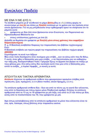 Εγκύκλιος Παιδεία
ΜΕ ΕΝΑ Ή ΜΕ ΔΥΟ Λ;
Τα σύνθετα ρήματα με β' συνθετικό το ρήμα βάλλω(δες κι εδώ) άλλες φορές τα
συναντούμε με ένα (λ) και άλλες με δύο(λλ) ανάλογα με το χρόνο και την έγκλιση στην
οποία βρίσκονται. Για να μη μπερδεύεσαι στην ορθογραφία αρκεί να σκέφτεσαι ότι τα
ρήματα αυτά:
 γράφονται με δύο (λλ) όταν βρίσκονται στον Ενεστώτα, τον Παρατατικό και
Εξακολουθητικό Μέλλοντα και
 στους υπόλοιπους χρόνους με ένα (λ)
Δηλαδή να θυμάσαι ότι γράφεται με δύο(λλ) μόνο στους χρόνους που εκφράζουν
διάρκεια(συνέχεια)
Π. χ. Η Βασιλική αναβάλλει διαρκώς την παρουσίαση του βιβλίου της(συνεχώς)
Ενώ:
Η Βασιλική ανέβαλε για πρώτη φορά την παρουσίαση του βιβλίου της(μια φορά)
ΑΣΚΗΣΗ
Συμπλήρωσε τα κενά των λέξεων
Μου είναι πολύ δυσάρεστο όταν συνέχεια μου επιβά__ουν να κάνω κάτι που δε θέλω.
Γι αυτό, όταν χθες ο δάσκαλός μου μου επέβα__ε να τακτοποιήσω και να καθαρίσω
την τάξη μας, δυσαρεστήθηκα πολύ. Γρήγορα όμως το ξέχασα και βγήκα να παίξω με
τους φίλους μου. Στο κάτω κάτω δεν αγνόησα αυτό που μου είπε ο δάσκαλός μου,
απλά το ανέβα__α λιγάκι! Αμφιβά__ει κανείς γι αυτό;
ΑΠΟΛΥΤΑ ΚΑΙ ΤΑΚΤΙΚΑ ΑΡΙΘΜΗΤΙΚΑ
Απόλυτα λέγονται τα αριθμητικά επίθετα που φανερώνουν ορισμένο πλήθος από
πρόσωπα, ζώα, πράγματα, κ.λ.π.(δέκα παιδιά, είκοσι δραχμές, κ.λ.π.).
Τα απόλυτα αριθμητικά επίθετα δύο - δυο και από το πέντε ως το εκατό δεν κλίνονται,
ενώ από το διακόσια και πάνω έχουν μόνο Πληθυντικό αριθμό. Επίσης τα απόλυτα
αριθμητικά από το 13 ως το 19 γράφονται με μία λέξη, ενώ από το 21 και πάνω με δύο,
εκτός από τα πολλαπλάσια του 10, που γράφονται με μία.
Άρα όπως καταλαβαίνεις από τα απόλυτα αριθμητικά τα μόνα που κλίνονται είναι τα
ένα, τρία, τέσσερα, όπως βλέπεις στην παρακάτω εικόνα.
Επιμέλεια: Χρήστος Χαρμπής http://e-taksh.blogspot.gr σελ.38
 