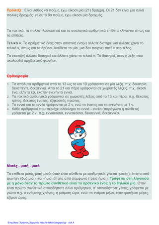 Πρόσεξε : Είναι λάθος να πούμε, έχω είκοσι μία (21) δραχμή. Οι 21 δεν είναι μία αλλά
πολλές δραχμές· γι' αυτό θα πούμε, έχω είκοσι μία δραχμές.
Τα τακτικά, τα πολλαπλασιαστικά και τα αναλογικά αριθμητικά επίθετα κλίνονται όπως και
τα επίθετα.
Τελικό ν. Το αριθμητικό ένας στην αιτιατική ένα(ν) άλλοτε διατηρεί και άλλοτε χάνει το
τελικό ν, όπως και τα άρθρα. Αντίθετα το μία, μια δεν παίρνει ποτέ ν στο τέλος.
Το εκατό(ν) άλλοτε διατηρεί και άλλοτε χάνει το τελικό ν. Το διατηρεί, όταν η λέξη που
ακολουθεί αρχίζει από φωνήεν.
Ορθογραφία
1. Τα απόλυτα αριθμητικά από το 13 ως το και 19 γράφονται σε μία λέξη. π.χ. δεκατρία,
δεκαπέντε, δεκαεννιά. Από το 21 και πέρα γράφονται σε χωριστές λέξεις. π.χ. είκοσι
ένα, εξήντα έξι, εκατόν ενενήντα εννιά.
2. Τα τακτικά αριθμητικά γράφονται σε χωριστές λέξεις από το 13 και πέρα. π.χ. δέκατος
τρίτος, δέκατος ένατος, εξηκοστός πρώτος.
3. Το εννιά και το εννέα γράφονται με 2 ν, ενώ το ένατος και το ενενήντα με 1 ν.
4. Κάθε αριθμητικό που περιέχει ολόκληρο το εννιά - εννέα (παράγωγο ή σύνθετο)
γράφεται με 2 ν. π.χ. εννιακόσια, εννεακόσια, δεκαεννιά, δεκαεννέα.
Μισός - μισή - μισό
Το επίθετο μισός-μισή-μισό, όταν είναι σύνθετο με αριθμητικό, γίνεται -μισι(η), έπειτα από
φωνήεν (δυό μισι), και -ήμισι έπειτα από σύμφωνο (τρεισ ήμισι). Γράφεται στη λήγουσα
με η μόνο όταν το πρώτο συνθετικό είναι το αρσενικό ένας ή το θηλυκό μία. Όταν
είναι πρώτο συνθετικό οποιοδήποτε άλλο αριθμητικό, σ' οποιοδήποτε γένος, γράφεται με
γιώτα π.χ. ο ενάμισης χρόνος, η μιάμιση ώρα, ενώ: το ενάμισι μήλο, τεσσερισήμισι μέρες,
εξίμισι ώρες.
Επιμέλεια: Χρήστος Χαρμπής http://e-taksh.blogspot.gr σελ.4
 