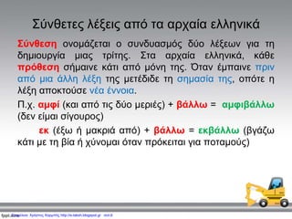 Σύνθετες λέξεις από τα αρχαία ελληνικά
Σύνθεση ονομάζεται ο συνδυασμός δύο λέξεων για τη
δημιουργία μιας τρίτης. Στα αρχαία ελληνικά, κάθε
πρόθεση σήμαινε κάτι από μόνη της. Όταν έμπαινε πριν
από μια άλλη λέξη της μετέδιδε τη σημασία της, οπότε η
λέξη αποκτούσε νέα έννοια.
Π.χ. αμφί (και από τις δύο μεριές) + βάλλω = αμφιβάλλω
(δεν είμαι σίγουρος)
εκ (έξω ή μακριά από) + βάλλω = εκβάλλω (βγάζω
κάτι με τη βία ή χύνομαι όταν πρόκειται για ποταμούς)
Επιμέλεια: Χρήστος Χαρμπής http://e-taksh.blogspot.gr σελ.6
 