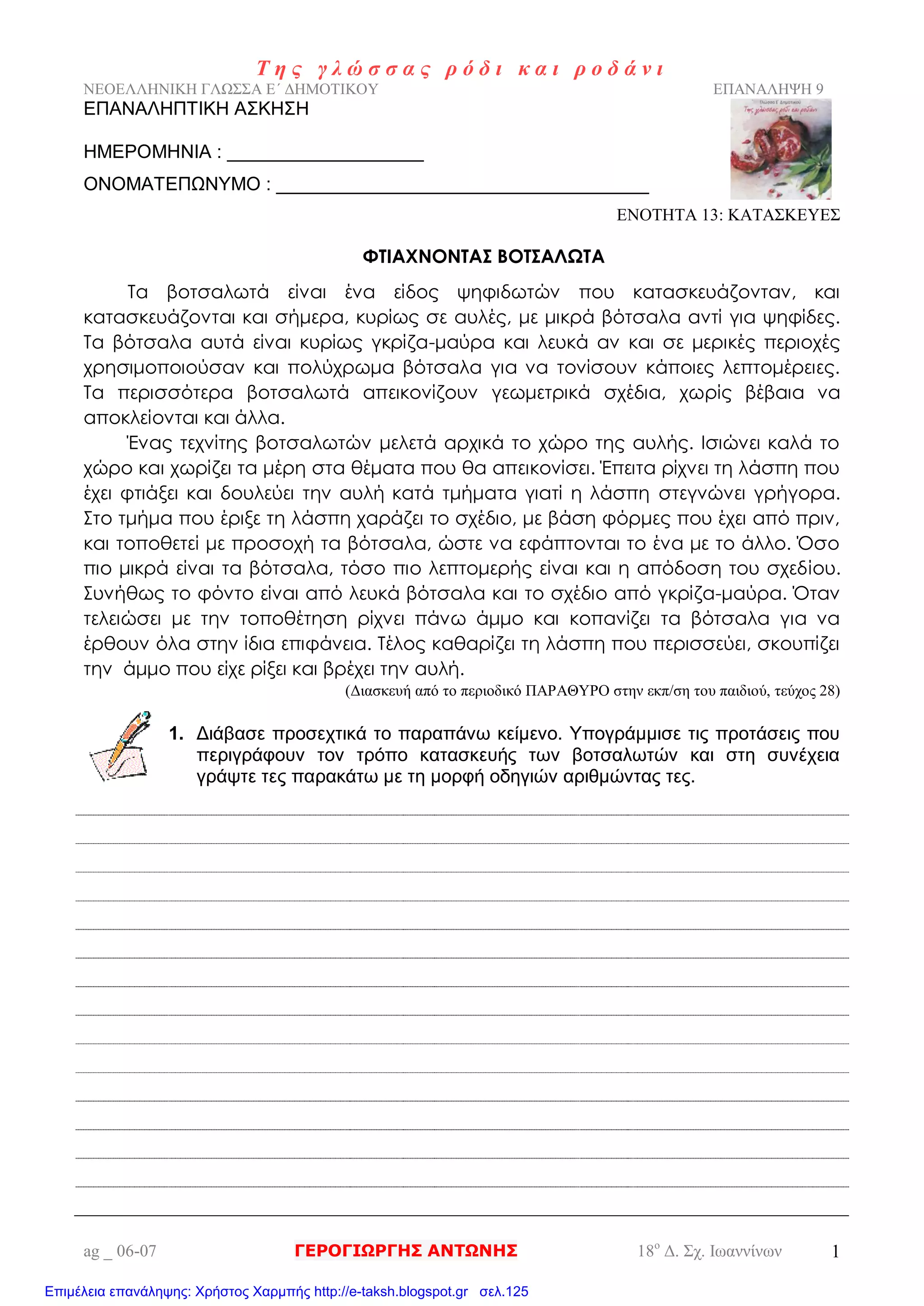 Τ η ς γ λ ώ σ σ α ς ρ ό δ ι κ α ι ρ ο δ ά ν ι
ΝΕΟΕΛΛΗΝΙΚΗ ΓΛΩΣΣΑ Ε΄ ΔΗΜΟΤΙΚΟΥ ΕΠΑΝΑΛΗΨΗ 9
ag _ 06-07 ΓΕΡΟΓΙΩΡΓΗΣ ΑΝΤΩΝΗΣ 18ο
Δ. Σχ. Ιωαννίνων 1
ΕΠΑΝΑΛΗΠΤΙΚΗ ΑΣΚΗΣΗ
ΗΜΕΡΟΜΗΝΙΑ : ___________________
ΟΝΟΜΑΤΕΠΩΝΥΜΟ : ____________________________________
ΕΝΟΤΗΤΑ 13: ΚΑΤΑΣΚΕΥΕΣ
ΦΤΙΑΧΝΟΝΤΑΣ ΒΟΤΣΑΛΩΤΑ
Τα βοτσαλωτά είναι ένα είδος ψηφιδωτών που κατασκευάζονταν, και
κατασκευάζονται και σήμερα, κυρίως σε αυλές, με μικρά βότσαλα αντί για ψηφίδες.
Τα βότσαλα αυτά είναι κυρίως γκρίζα-μαύρα και λευκά αν και σε μερικές περιοχές
χρησιμοποιούσαν και πολύχρωμα βότσαλα για να τονίσουν κάποιες λεπτομέρειες.
Τα περισσότερα βοτσαλωτά απεικονίζουν γεωμετρικά σχέδια, χωρίς βέβαια να
αποκλείονται και άλλα.
Ένας τεχνίτης βοτσαλωτών μελετά αρχικά το χώρο της αυλής. Ισιώνει καλά το
χώρο και χωρίζει τα μέρη στα θέματα που θα απεικονίσει. Έπειτα ρίχνει τη λάσπη που
έχει φτιάξει και δουλεύει την αυλή κατά τμήματα γιατί η λάσπη στεγνώνει γρήγορα.
Στο τμήμα που έριξε τη λάσπη χαράζει το σχέδιο, με βάση φόρμες που έχει από πριν,
και τοποθετεί με προσοχή τα βότσαλα, ώστε να εφάπτονται το ένα με το άλλο. Όσο
πιο μικρά είναι τα βότσαλα, τόσο πιο λεπτομερής είναι και η απόδοση του σχεδίου.
Συνήθως το φόντο είναι από λευκά βότσαλα και το σχέδιο από γκρίζα-μαύρα. Όταν
τελειώσει με την τοποθέτηση ρίχνει πάνω άμμο και κοπανίζει τα βότσαλα για να
έρθουν όλα στην ίδια επιφάνεια. Τέλος καθαρίζει τη λάσπη που περισσεύει, σκουπίζει
την άμμο που είχε ρίξει και βρέχει την αυλή.
(Διασκευή από το περιοδικό ΠΑΡΑΘΥΡΟ στην εκπ/ση του παιδιού, τεύχος 28)
1. Διάβασε προσεχτικά το παραπάνω κείμενο. Υπογράμμισε τις προτάσεις που
περιγράφουν τον τρόπο κατασκευής των βοτσαλωτών και στη συνέχεια
γράψτε τες παρακάτω με τη μορφή οδηγιών αριθμώντας τες.
Επιμέλεια επανάληψης: Χρήστος Χαρμπής http://e-taksh.blogspot.gr σελ.125
 