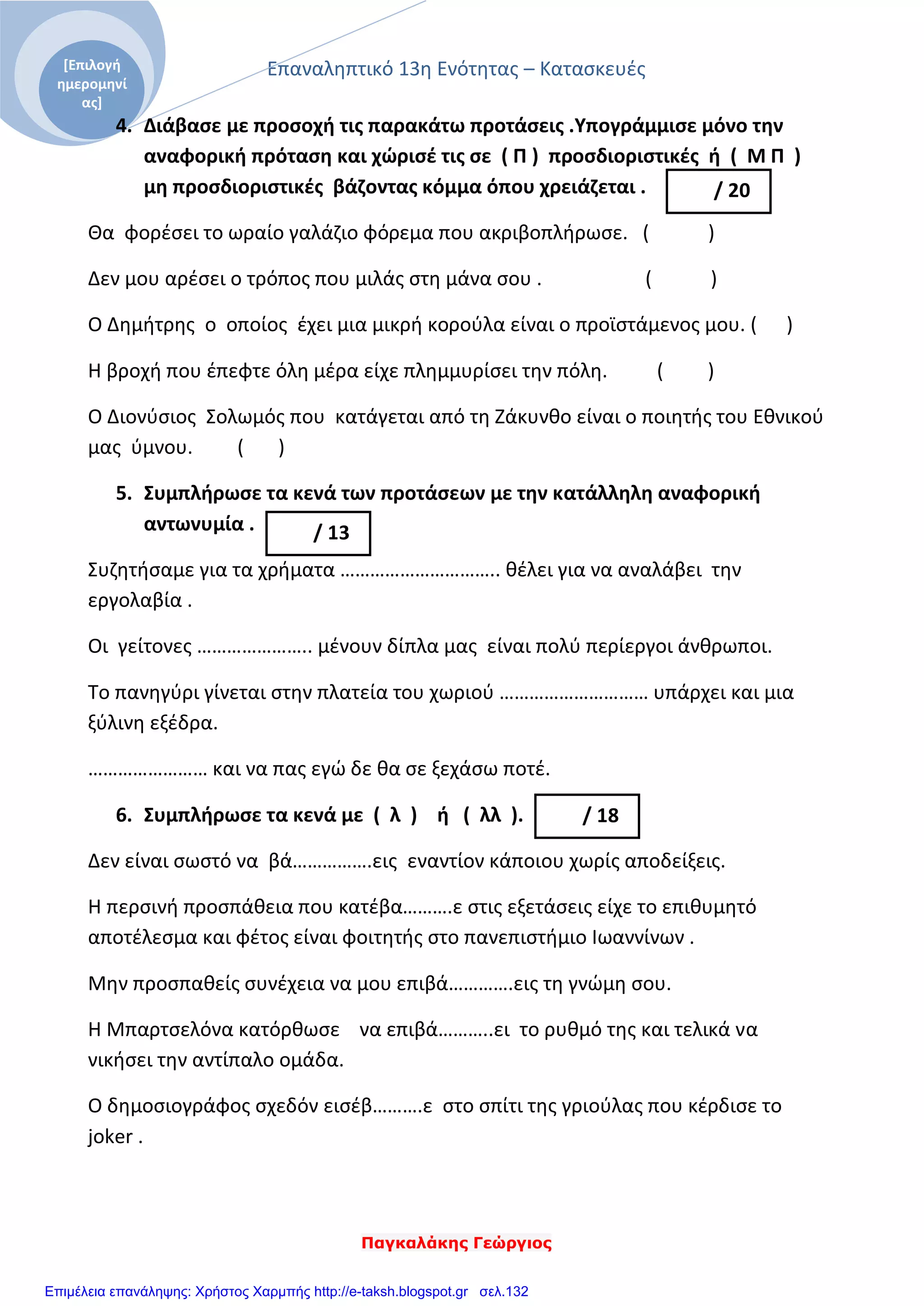 Επαναληπτικό 13η Ενότητας – Κατασκευές
Παγκαλάκης Γεώργιος
[Επιλογή
ημερομηνί
ας]
4. Διάβασε με προσοχή τις παρακάτω προτάσεις .Υπογράμμισε μόνο την
αναφορική πρόταση και χώρισέ τις σε ( Π ) προσδιοριστικές ή ( Μ Π )
μη προσδιοριστικές βάζοντας κόμμα όπου χρειάζεται .
Θα φορέσει το ωραίο γαλάζιο φόρεμα που ακριβοπλήρωσε. ( )
Δεν μου αρέσει ο τρόπος που μιλάς στη μάνα σου . ( )
Ο Δημήτρης ο οποίος έχει μια μικρή κορούλα είναι ο προϊστάμενος μου. ( )
Η βροχή που έπεφτε όλη μέρα είχε πλημμυρίσει την πόλη. ( )
Ο Διονύσιος Σολωμός που κατάγεται από τη Ζάκυνθο είναι ο ποιητής του Εθνικού
μας ύμνου. ( )
5. Συμπλήρωσε τα κενά των προτάσεων με την κατάλληλη αναφορική
αντωνυμία .
Συζητήσαμε για τα χρήματα ………………………….. θέλει για να αναλάβει την
εργολαβία .
Οι γείτονες ………………….. μένουν δίπλα μας είναι πολύ περίεργοι άνθρωποι.
Το πανηγύρι γίνεται στην πλατεία του χωριού ………………………… υπάρχει και μια
ξύλινη εξέδρα.
…………………… και να πας εγώ δε θα σε ξεχάσω ποτέ.
6. Συμπλήρωσε τα κενά με ( λ ) ή ( λλ ).
Δεν είναι σωστό να βά…………….εις εναντίον κάποιου χωρίς αποδείξεις.
Η περσινή προσπάθεια που κατέβα……….ε στις εξετάσεις είχε το επιθυμητό
αποτέλεσμα και φέτος είναι φοιτητής στο πανεπιστήμιο Ιωαννίνων .
Μην προσπαθείς συνέχεια να μου επιβά………….εις τη γνώμη σου.
Η Μπαρτσελόνα κατόρθωσε να επιβά………..ει το ρυθμό της και τελικά να
νικήσει την αντίπαλο ομάδα.
Ο δημοσιογράφος σχεδόν εισέβ……….ε στο σπίτι της γριούλας που κέρδισε το
joker .
/ 20
/ 13
/ 18
Επιμέλεια επανάληψης: Χρήστος Χαρμπής http://e-taksh.blogspot.gr σελ.132
 