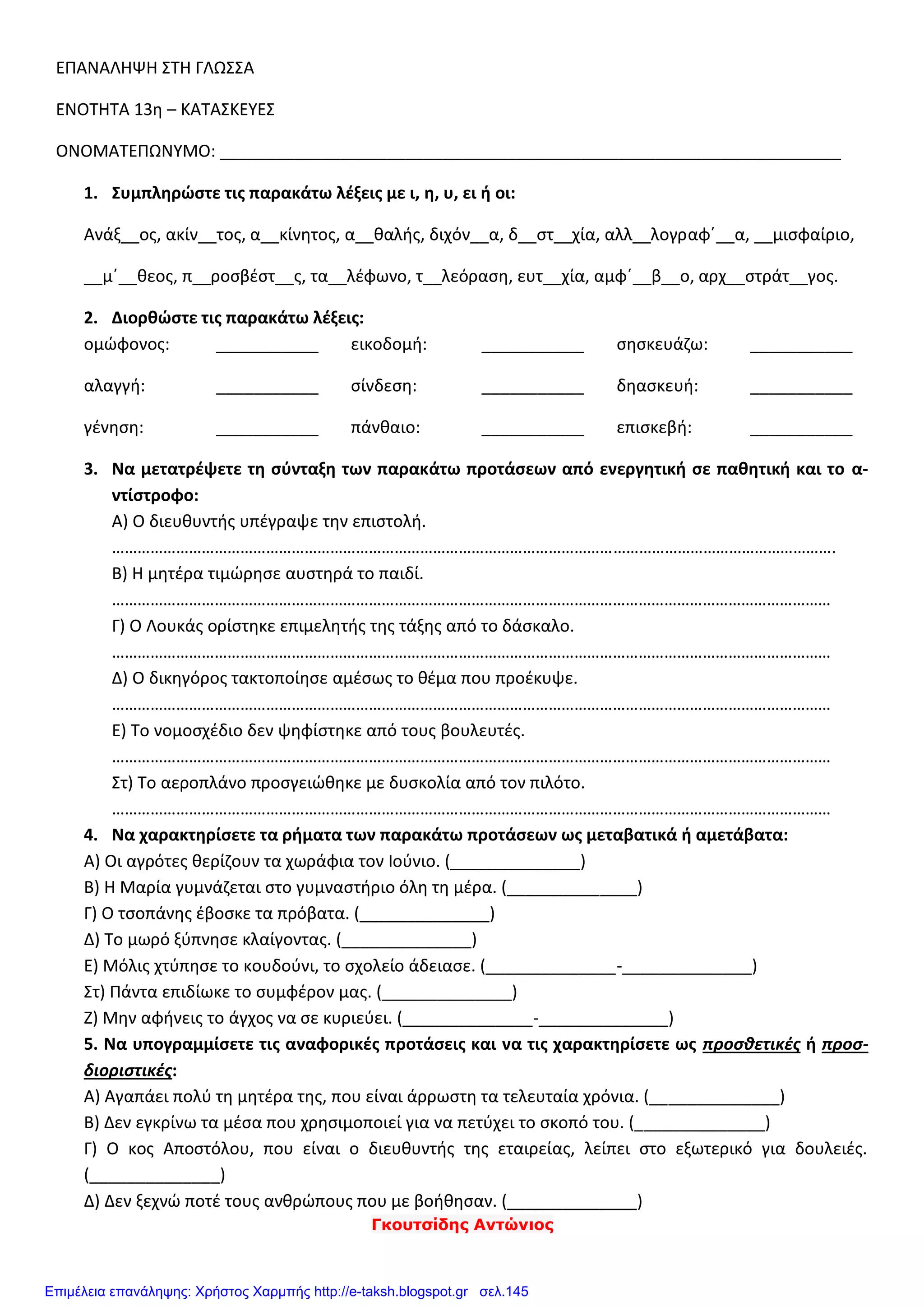 Γκουτσίδης Αντώνιος
ΕΠΑΝΑΛΗΨΗ ΣΤΗ ΓΛΩΣΣΑ
ΕΝΟΤΗΤΑ 13η – ΚΑΤΑΣΚΕΥΕΣ
ΟΝΟΜΑΤΕΠΩΝΥΜΟ: ___________________________________________________________________
1. Συμπληρώστε τις παρακάτω λέξεις με ι, η, υ, ει ή οι:
Ανάξ__ος, ακίν__τος, α__κίνητος, α__θαλής, διχόν__α, δ__στ__χία, αλλ__λογραφ΄__α, __μισφαίριο,
__μ΄__θεος, π__ροσβέστ__ς, τα__λέφωνο, τ__λεόραση, ευτ__χία, αμφ΄__β__ο, αρχ__στράτ__γος.
2. Διορθώστε τις παρακάτω λέξεις:
ομώφονος: ___________ εικοδομή: ___________ σησκευάζω: ___________
αλαγγή: ___________ σίνδεση: ___________ δηασκευή: ___________
γένηση: ___________ πάνθαιο: ___________ επισκεβή: ___________
3. Να μετατρέψετε τη σύνταξη των παρακάτω προτάσεων από ενεργητική σε παθητική και το α-
ντίστροφο:
Α) Ο διευθυντής υπέγραψε την επιστολή.
…………………………………………………………………………………………………………………………………………………….
Β) Η μητέρα τιμώρησε αυστηρά το παιδί.
……………………………………………………………………………………………………………………………………………………
Γ) Ο Λουκάς ορίστηκε επιμελητής της τάξης από το δάσκαλο.
……………………………………………………………………………………………………………………………………………………
Δ) Ο δικηγόρος τακτοποίησε αμέσως το θέμα που προέκυψε.
……………………………………………………………………………………………………………………………………………………
Ε) Το νομοσχέδιο δεν ψηφίστηκε από τους βουλευτές.
……………………………………………………………………………………………………………………………………………………
Στ) Το αεροπλάνο προσγειώθηκε με δυσκολία από τον πιλότο.
……………………………………………………………………………………………………………………………………………………
4. Να χαρακτηρίσετε τα ρήματα των παρακάτω προτάσεων ως μεταβατικά ή αμετάβατα:
Α) Οι αγρότες θερίζουν τα χωράφια τον Ιούνιο. (______________)
Β) Η Μαρία γυμνάζεται στο γυμναστήριο όλη τη μέρα. (______________)
Γ) Ο τσοπάνης έβοσκε τα πρόβατα. (______________)
Δ) Το μωρό ξύπνησε κλαίγοντας. (______________)
Ε) Μόλις χτύπησε το κουδούνι, το σχολείο άδειασε. (______________-______________)
Στ) Πάντα επιδίωκε το συμφέρον μας. (______________)
Ζ) Μην αφήνεις το άγχος να σε κυριεύει. (______________-______________)
5. Να υπογραμμίσετε τις αναφορικές προτάσεις και να τις χαρακτηρίσετε ως προσθετικές ή προσ-
διοριστικές:
Α) Αγαπάει πολύ τη μητέρα της, που είναι άρρωστη τα τελευταία χρόνια. (______________)
Β) Δεν εγκρίνω τα μέσα που χρησιμοποιεί για να πετύχει το σκοπό του. (______________)
Γ) Ο κος Αποστόλου, που είναι ο διευθυντής της εταιρείας, λείπει στο εξωτερικό για δουλειές.
(______________)
Δ) Δεν ξεχνώ ποτέ τους ανθρώπους που με βοήθησαν. (______________)
Επιμέλεια επανάληψης: Χρήστος Χαρμπής http://e-taksh.blogspot.gr σελ.145
 