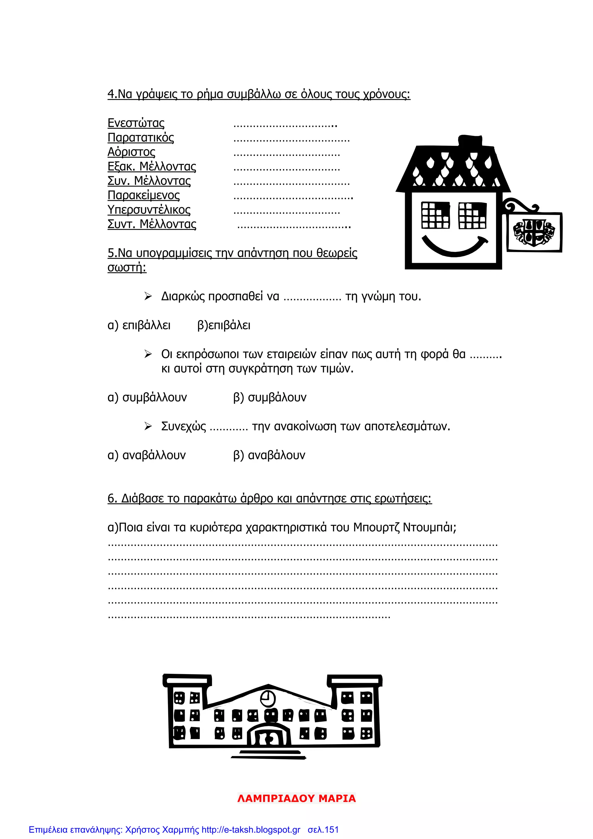 ΛΑΜΠΡΙΑΔΟΥ ΜΑΡΙΑ
4.Να γράψεις το ρήμα συμβάλλω σε όλους τους χρόνους:
Ενεστώτας …………………………..
Παρατατικός ………………………………
Αόριστος ……………………………
Εξακ. Μέλλοντας ……………………………
Συν. Μέλλοντας ………………………………
Παρακείμενος ……………………………….
Υπερσυντέλικος ……………………………
Συντ. Μέλλοντας ……………………………..
5.Να υπογραμμίσεις την απάντηση που θεωρείς
σωστή:
 Διαρκώς προσπαθεί να ……………… τη γνώμη του.
α) επιβάλλει β)επιβάλει
 Οι εκπρόσωποι των εταιρειών είπαν πως αυτή τη φορά θα ……….
κι αυτοί στη συγκράτηση των τιμών.
α) συμβάλλουν β) συμβάλουν
 Συνεχώς ………… την ανακοίνωση των αποτελεσμάτων.
α) αναβάλλουν β) αναβάλουν
6. Διάβασε το παρακάτω άρθρο και απάντησε στις ερωτήσεις:
α)Ποια είναι τα κυριότερα χαρακτηριστικά του Μπουρτζ Ντουμπάι;
…………………………………………………………………………………………………………
…………………………………………………………………………………………………………
…………………………………………………………………………………………………………
…………………………………………………………………………………………………………
…………………………………………………………………………………………………………
……………………………………………………………………………
Επιμέλεια επανάληψης: Χρήστος Χαρμπής http://e-taksh.blogspot.gr σελ.151
 