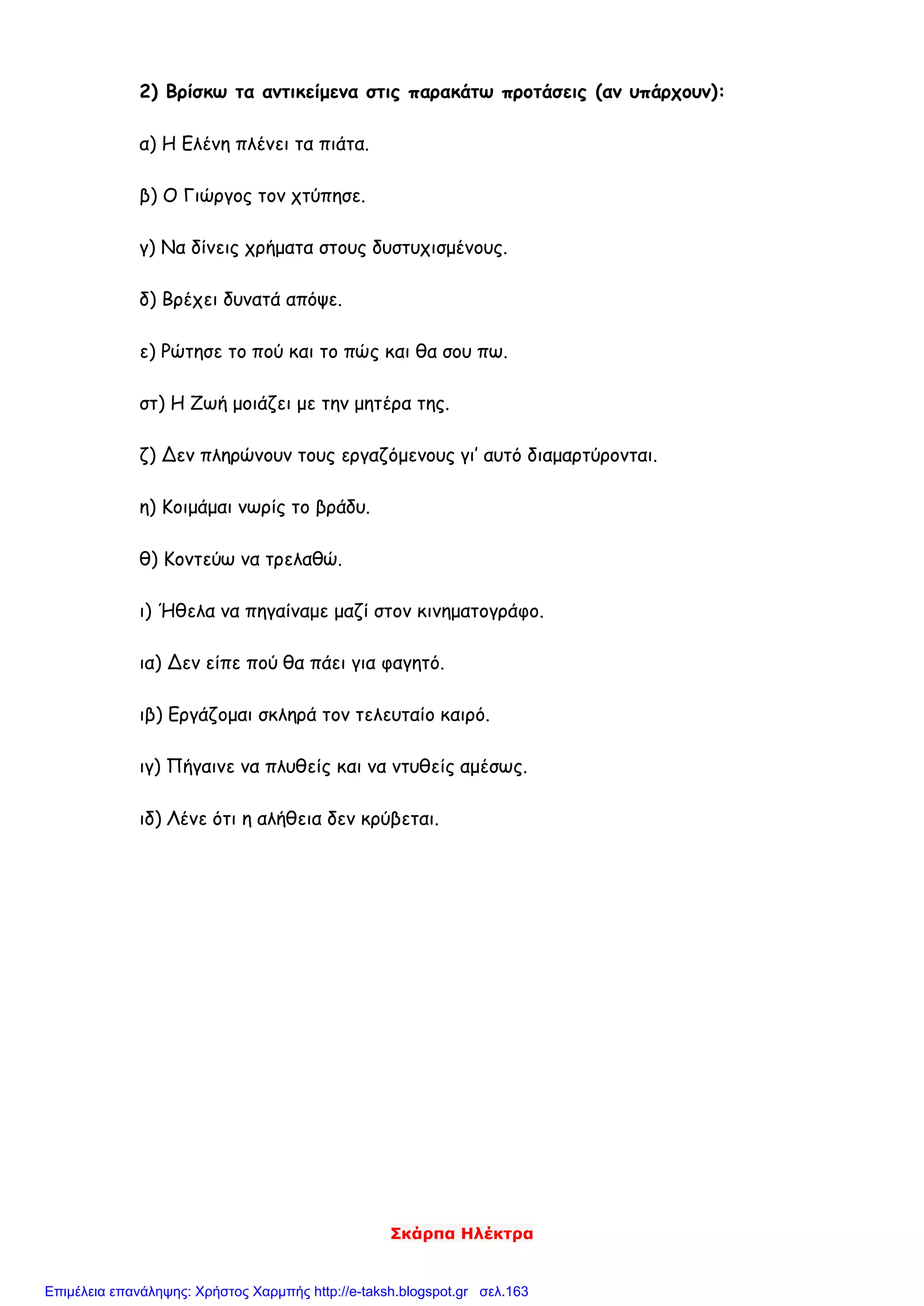 Σκάρπα Ηλέκτρα
2) Βρίσκω τα αντικείμενα στις παρακάτω προτάσεις (αν υπάρχουν):
α) Η Ελένη πλένει τα πιάτα.
β) Ο Γιώργος τον χτύπησε.
γ) Να δίνεις χρήματα στους δυστυχισμένους.
δ) Βρέχει δυνατά απόψε.
ε) Ρώτησε το πού και το πώς και θα σου πω.
στ) Η Ζωή μοιάζει με την μητέρα της.
ζ) Δεν πληρώνουν τους εργαζόμενους γι’ αυτό διαμαρτύρονται.
η) Κοιμάμαι νωρίς το βράδυ.
θ) Κοντεύω να τρελαθώ.
ι) Ήθελα να πηγαίναμε μαζί στον κινηματογράφο.
ια) Δεν είπε πού θα πάει για φαγητό.
ιβ) Εργάζομαι σκληρά τον τελευταίο καιρό.
ιγ) Πήγαινε να πλυθείς και να ντυθείς αμέσως.
ιδ) Λένε ότι η αλήθεια δεν κρύβεται.
Επιμέλεια επανάληψης: Χρήστος Χαρμπής http://e-taksh.blogspot.gr σελ.163
 
