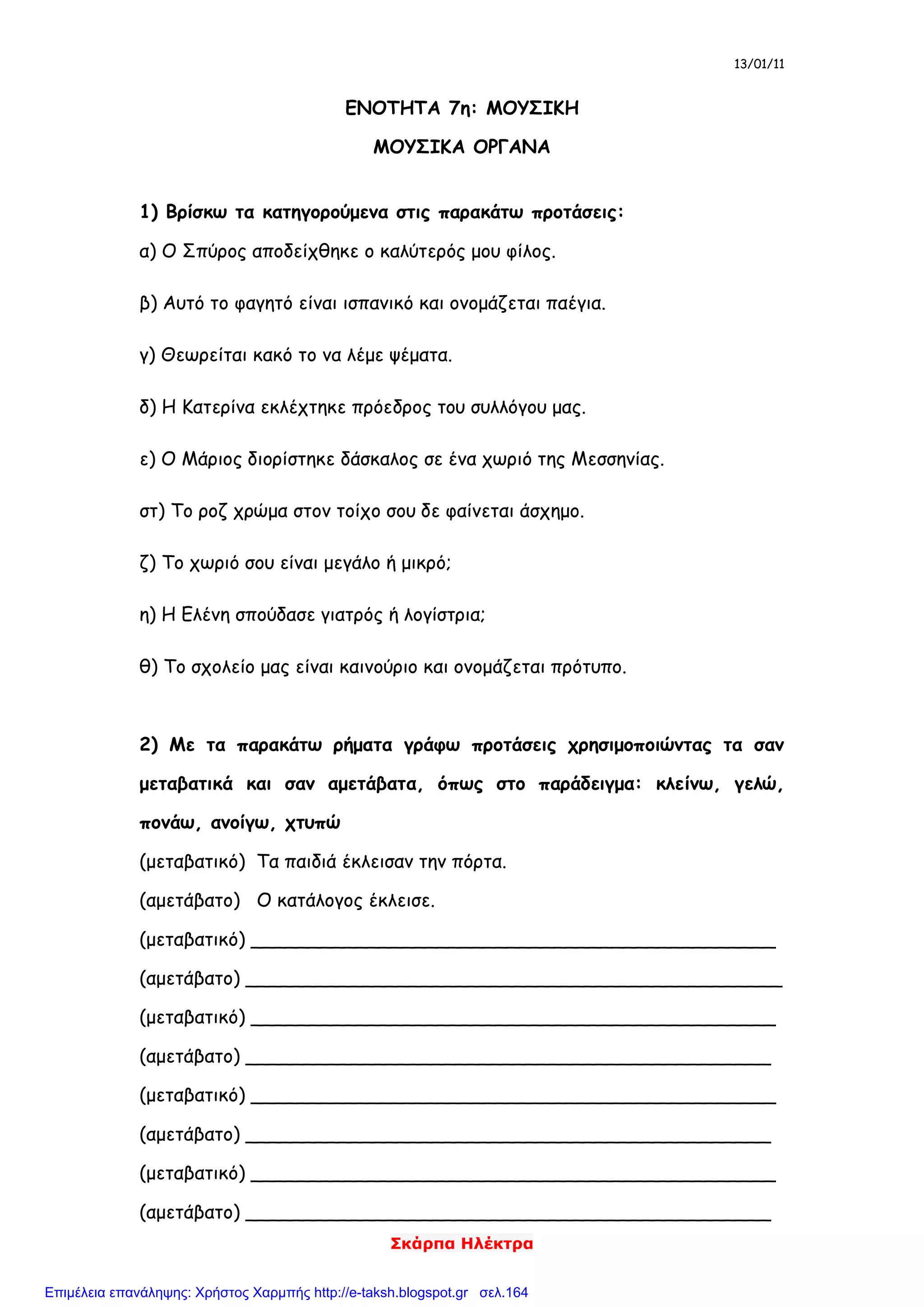 13/01/11
Σκάρπα Ηλέκτρα
ΕΝΟΤΗΤΑ 7η: ΜΟΥΣΙΚΗ
ΜΟΥΣΙΚΑ ΟΡΓΑΝΑ
1) Βρίσκω τα κατηγορούμενα στις παρακάτω προτάσεις:
α) Ο Σπύρος αποδείχθηκε ο καλύτερός μου φίλος.
β) Αυτό το φαγητό είναι ισπανικό και ονομάζεται παέγια.
γ) Θεωρείται κακό το να λέμε ψέματα.
δ) Η Κατερίνα εκλέχτηκε πρόεδρος του συλλόγου μας.
ε) Ο Μάριος διορίστηκε δάσκαλος σε ένα χωριό της Μεσσηνίας.
στ) Το ροζ χρώμα στον τοίχο σου δε φαίνεται άσχημο.
ζ) Το χωριό σου είναι μεγάλο ή μικρό;
η) Η Ελένη σπούδασε γιατρός ή λογίστρια;
θ) Το σχολείο μας είναι καινούριο και ονομάζεται πρότυπο.
2) Με τα παρακάτω ρήματα γράφω προτάσεις χρησιμοποιώντας τα σαν
μεταβατικά και σαν αμετάβατα, όπως στο παράδειγμα: κλείνω, γελώ,
πονάω, ανοίγω, χτυπώ
(μεταβατικό) Τα παιδιά έκλεισαν την πόρτα.
(αμετάβατο) Ο κατάλογος έκλεισε.
(μεταβατικό) _____________________________________________
(αμετάβατο) ______________________________________________
(μεταβατικό) _____________________________________________
(αμετάβατο) _____________________________________________
(μεταβατικό) _____________________________________________
(αμετάβατο) _____________________________________________
(μεταβατικό) _____________________________________________
(αμετάβατο) _____________________________________________
Επιμέλεια επανάληψης: Χρήστος Χαρμπής http://e-taksh.blogspot.gr σελ.164
 