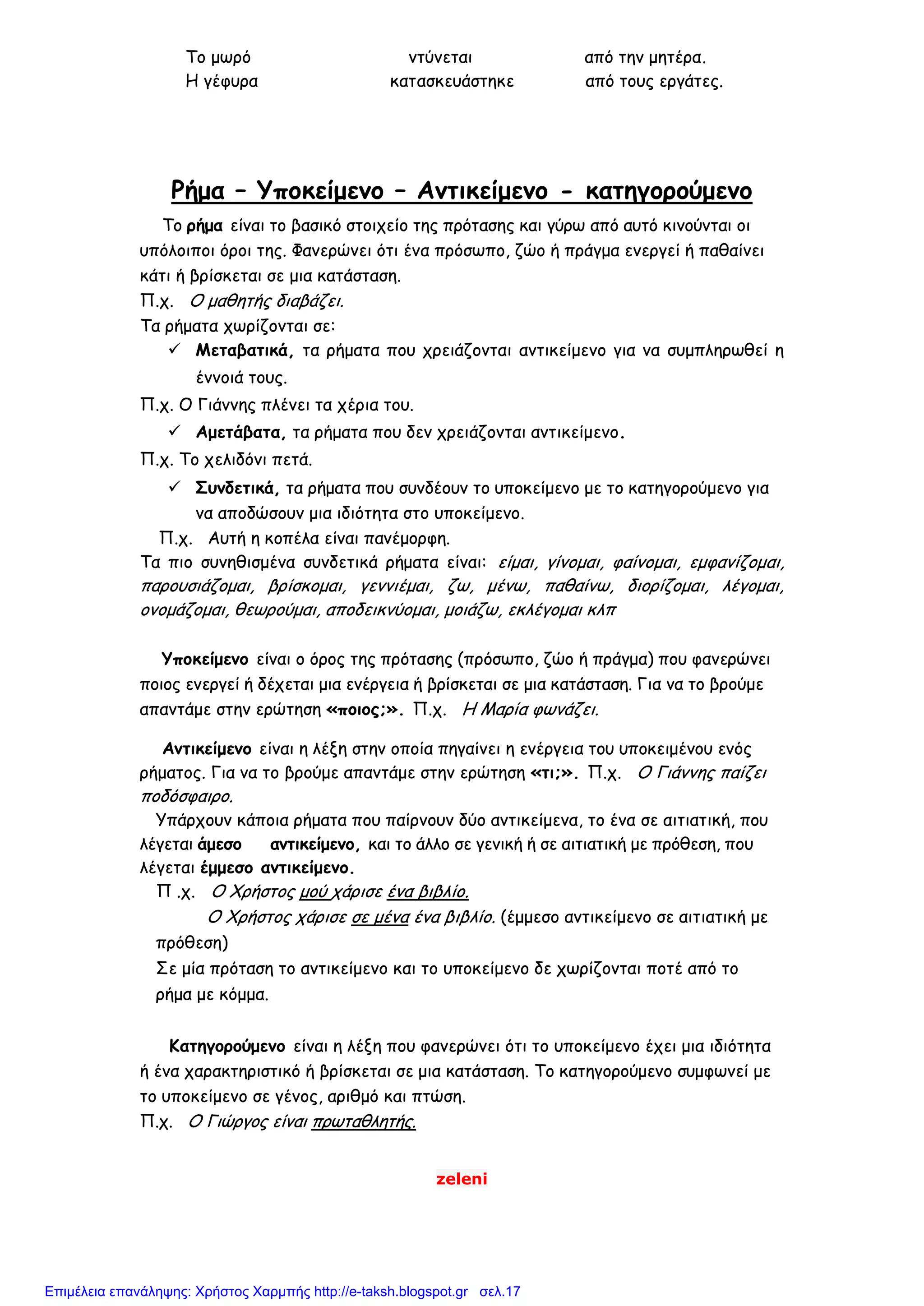 zeleni
Το μωρό ντύνεται από την μητέρα.
Η γέφυρα κατασκευάστηκε από τους εργάτες.
Ρήμα – Υποκείμενο – Αντικείμενο - κατηγορούμενο
Το ρήμα είναι το βασικό στοιχείο της πρότασης και γύρω από αυτό κινούνται οι
υπόλοιποι όροι της. Φανερώνει ότι ένα πρόσωπο, ζώο ή πράγμα ενεργεί ή παθαίνει
κάτι ή βρίσκεται σε μια κατάσταση.
Π.χ. Ο μαθητής διαβάζει.
Τα ρήματα χωρίζονται σε:
 Μεταβατικά, τα ρήματα που χρειάζονται αντικείμενο για να συμπληρωθεί η
έννοιά τους.
Π.χ. Ο Γιάννης πλένει τα χέρια του.
 Αμετάβατα, τα ρήματα που δεν χρειάζονται αντικείμενο.
Π.χ. Το χελιδόνι πετά.
 Συνδετικά, τα ρήματα που συνδέουν το υποκείμενο με το κατηγορούμενο για
να αποδώσουν μια ιδιότητα στο υποκείμενο.
Π.χ. Αυτή η κοπέλα είναι πανέμορφη.
Τα πιο συνηθισμένα συνδετικά ρήματα είναι: είμαι, γίνομαι, φαίνομαι, εμφανίζομαι,
παρουσιάζομαι, βρίσκομαι, γεννιέμαι, ζω, μένω, παθαίνω, διορίζομαι, λέγομαι,
ονομάζομαι, θεωρούμαι, αποδεικνύομαι, μοιάζω, εκλέγομαι κλπ
Υποκείμενο είναι ο όρος της πρότασης (πρόσωπο, ζώο ή πράγμα) που φανερώνει
ποιος ενεργεί ή δέχεται μια ενέργεια ή βρίσκεται σε μια κατάσταση. Για να το βρούμε
απαντάμε στην ερώτηση «ποιος;». Π.χ. Η Μαρία φωνάζει.
Αντικείμενο είναι η λέξη στην οποία πηγαίνει η ενέργεια του υποκειμένου ενός
ρήματος. Για να το βρούμε απαντάμε στην ερώτηση «τι;». Π.χ. Ο Γιάννης παίζει
ποδόσφαιρο.
Υπάρχουν κάποια ρήματα που παίρνουν δύο αντικείμενα, το ένα σε αιτιατική, που
λέγεται άμεσο αντικείμενο, και το άλλο σε γενική ή σε αιτιατική με πρόθεση, που
λέγεται έμμεσο αντικείμενο.
Π .χ. Ο Χρήστος μού χάρισε ένα βιβλίο.
Ο Χρήστος χάρισε σε μένα ένα βιβλίο. (έμμεσο αντικείμενο σε αιτιατική με
πρόθεση)
Σε μία πρόταση το αντικείμενο και το υποκείμενο δε χωρίζονται ποτέ από το
ρήμα με κόμμα.
Κατηγορούμενο είναι η λέξη που φανερώνει ότι το υποκείμενο έχει μια ιδιότητα
ή ένα χαρακτηριστικό ή βρίσκεται σε μια κατάσταση. Το κατηγορούμενο συμφωνεί με
το υποκείμενο σε γένος, αριθμό και πτώση.
Π.χ. Ο Γιώργος είναι πρωταθλητής.
Επιμέλεια επανάληψης: Χρήστος Χαρμπής http://e-taksh.blogspot.gr σελ.17
 