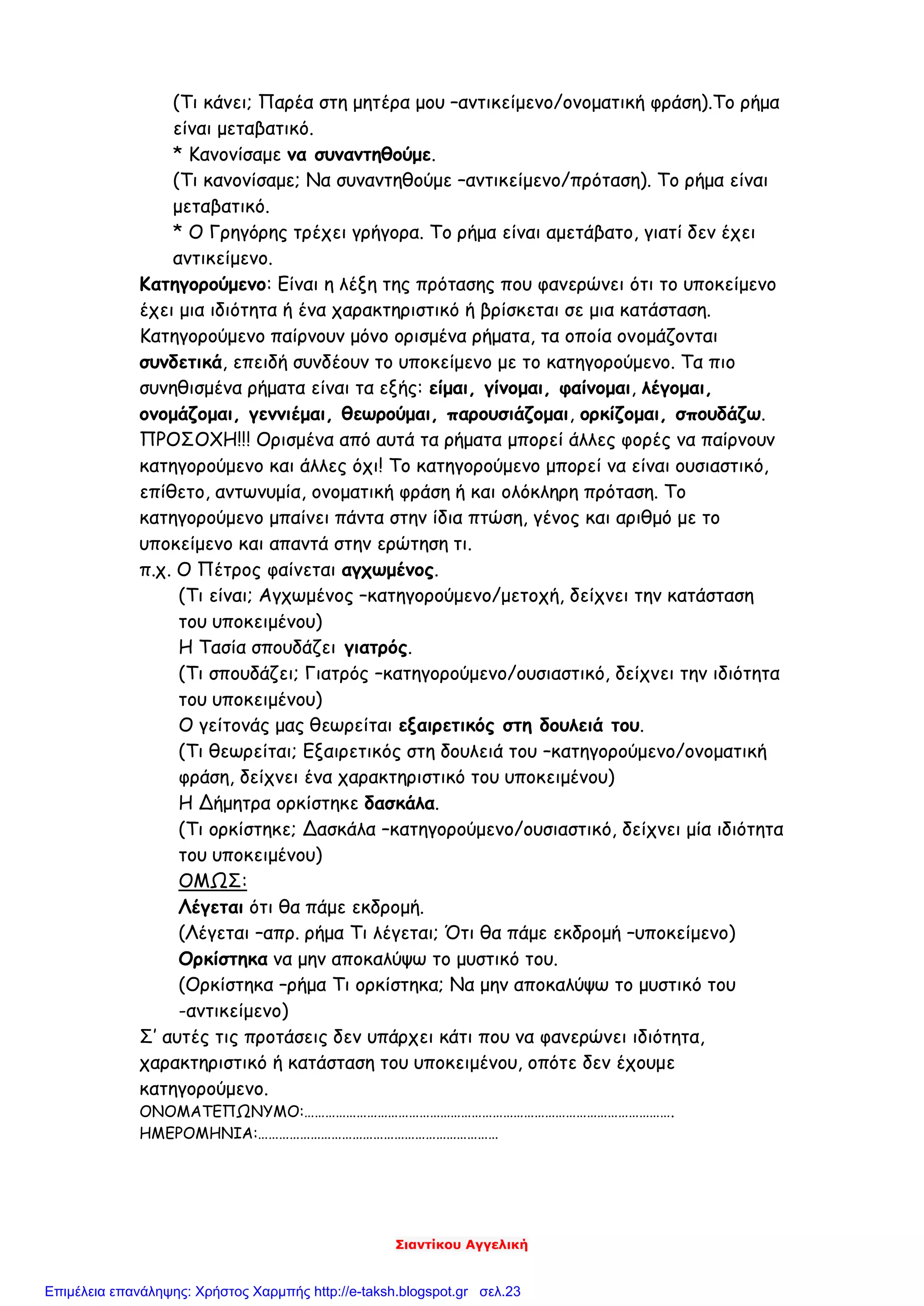 Σιαντίκου Αγγελική
(Τι κάνει; Παρέα στη μητέρα μου –αντικείμενο/ονοματική φράση).Το ρήμα
είναι μεταβατικό.
* Κανονίσαμε να συναντηθούμε.
(Τι κανονίσαμε; Να συναντηθούμε –αντικείμενο/πρόταση). Το ρήμα είναι
μεταβατικό.
* Ο Γρηγόρης τρέχει γρήγορα. Το ρήμα είναι αμετάβατο, γιατί δεν έχει
αντικείμενο.
Κατηγορούμενο: Είναι η λέξη της πρότασης που φανερώνει ότι το υποκείμενο
έχει μια ιδιότητα ή ένα χαρακτηριστικό ή βρίσκεται σε μια κατάσταση.
Κατηγορούμενο παίρνουν μόνο ορισμένα ρήματα, τα οποία ονομάζονται
συνδετικά, επειδή συνδέουν το υποκείμενο με το κατηγορούμενο. Τα πιο
συνηθισμένα ρήματα είναι τα εξής: είμαι, γίνομαι, φαίνομαι, λέγομαι,
ονομάζομαι, γεννιέμαι, θεωρούμαι, παρουσιάζομαι, ορκίζομαι, σπουδάζω.
ΠΡΟΣΟΧΗ!!! Ορισμένα από αυτά τα ρήματα μπορεί άλλες φορές να παίρνουν
κατηγορούμενο και άλλες όχι! Το κατηγορούμενο μπορεί να είναι ουσιαστικό,
επίθετο, αντωνυμία, ονοματική φράση ή και ολόκληρη πρόταση. Το
κατηγορούμενο μπαίνει πάντα στην ίδια πτώση, γένος και αριθμό με το
υποκείμενο και απαντά στην ερώτηση τι.
π.χ. Ο Πέτρος φαίνεται αγχωμένος.
(Τι είναι; Αγχωμένος –κατηγορούμενο/μετοχή, δείχνει την κατάσταση
του υποκειμένου)
Η Τασία σπουδάζει γιατρός.
(Τι σπουδάζει; Γιατρός –κατηγορούμενο/ουσιαστικό, δείχνει την ιδιότητα
του υποκειμένου)
Ο γείτονάς μας θεωρείται εξαιρετικός στη δουλειά του.
(Τι θεωρείται; Εξαιρετικός στη δουλειά του –κατηγορούμενο/ονοματική
φράση, δείχνει ένα χαρακτηριστικό του υποκειμένου)
Η Δήμητρα ορκίστηκε δασκάλα.
(Τι ορκίστηκε; Δασκάλα –κατηγορούμενο/ουσιαστικό, δείχνει μία ιδιότητα
του υποκειμένου)
ΟΜΩΣ:
Λέγεται ότι θα πάμε εκδρομή.
(Λέγεται –απρ. ρήμα Τι λέγεται; Ότι θα πάμε εκδρομή –υποκείμενο)
Ορκίστηκα να μην αποκαλύψω το μυστικό του.
(Ορκίστηκα –ρήμα Τι ορκίστηκα; Να μην αποκαλύψω το μυστικό του
-αντικείμενο)
Σ’ αυτές τις προτάσεις δεν υπάρχει κάτι που να φανερώνει ιδιότητα,
χαρακτηριστικό ή κατάσταση του υποκειμένου, οπότε δεν έχουμε
κατηγορούμενο.
ΟΝΟΜΑΤΕΠΩΝΥΜΟ:…………………………………………………………………………………………….
ΗΜΕΡΟΜΗΝΙΑ:……………………………………………………………
Επιμέλεια επανάληψης: Χρήστος Χαρμπής http://e-taksh.blogspot.gr σελ.23
 