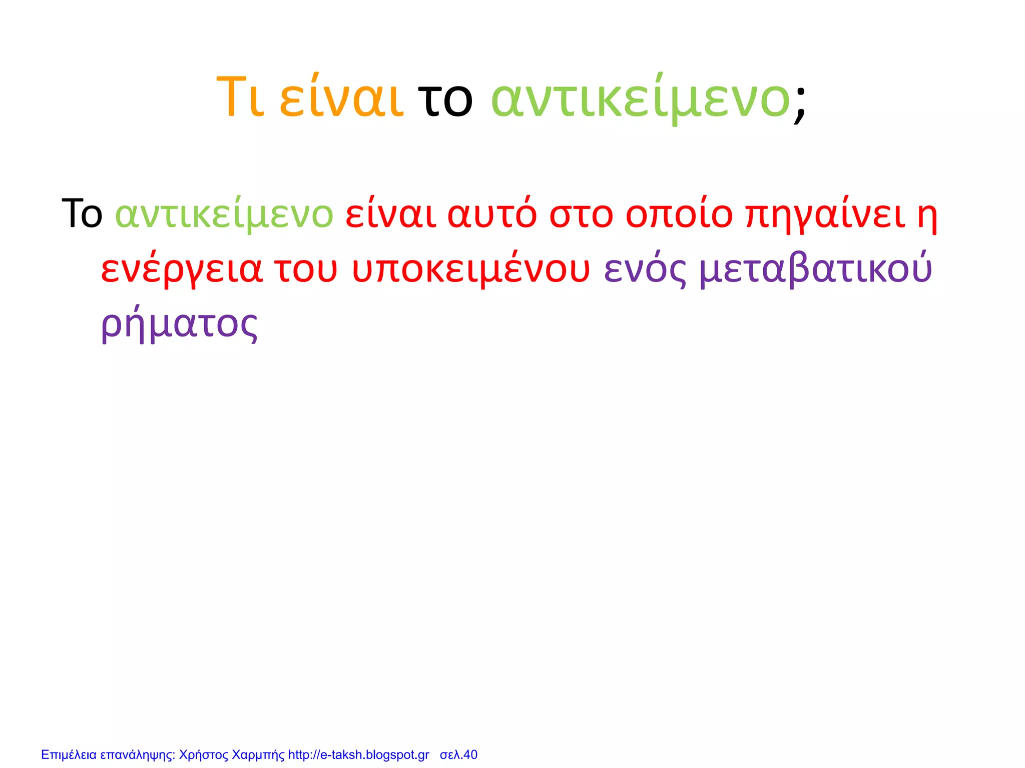 Τι είναι το αντικείμενο;
Το αντικείμενο είναι αυτό στο οποίο πηγαίνει η
ενέργεια του υποκειμένου ενός μεταβατικού
ρήματος
Επιμέλεια επανάληψης: Χρήστος Χαρμπής http://e-taksh.blogspot.gr σελ.40
 