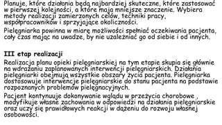 Planuje, które działania będą najbardziej skuteczne, które zastosować
w pierwszej kolejności, a które maja mniejsze znaczenie. Wybiera
metody realizacji zamierzonych celów, techniki pracy,
współpracowników i sprzyjające okoliczności.
Pielęgniarka powinna w miarę możliwości spełniać oczekiwania pacjenta,
cały czas mając na uwadze, by nie uzależniać go od siebie i od innych.
III etap realizacji
Realizacja planu opieki pielęgniarskiej na tym etapie skupia się głównie
na wdrażaniu zaplanowanych interwencji pielęgniarskich. Działania
pielęgniarki obejmują wszystkie obszary życia pacjenta. Pielęgniarka
dostosowuje interwencje pielęgniarskie do stanu pacjenta na podstawie
rozpoznanych problemów pielęgnacyjnych.
Pacjent kontynuuje dokonywanie wglądu w przeżycia chorobowe ,
modyfikuje własne zachowania w odpowiedzi na działania pielęgniarskie
oraz uczy się prawidłowych reakcji w dążeniu do rozwoju własnej
osobowości.
 