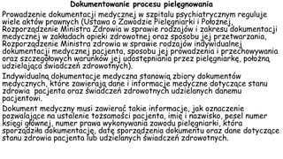 Dokumentowanie procesu pielęgnowania
Prowadzenie dokumentacji medycznej w szpitalu psychiatrycznym reguluje
wiele aktów prawnych (Ustawa o Zawodzie Pielęgniarki i Położnej,
Rozporządzenie Ministra Zdrowia w sprawie rodzajów i zakresu dokumentacji
medycznej w zakładach opieki zdrowotnej oraz sposobu jej przetwarzania,
Rozporządzenie Ministra zdrowia w sprawie rodzajów indywidualnej
dokumentacji medycznej pacjenta, sposobu jej prowadzenia i przechowywania
oraz szczegółowych warunków jej udostępniania przez pielęgniarkę, położną
udzielająca świadczeń zdrowotnych).
Indywidualną dokumentacje medyczna stanowią zbiory dokumentów
medycznych, które zawierają dane i informacje medyczne dotyczące stanu
zdrowia pacjenta oraz świadczeń zdrowotnych udzielanych danemu
pacjentowi.
Dokument medyczny musi zawierać takie informacje, jak oznaczenie
pozwalające na ustalenie tożsamości pacjenta, imię i nazwisko, pesel numer
księgi głównej, numer prawa wykonywania zawodu pielęgniarki, która
sporządziła dokumentację, datę sporządzenia dokumentu oraz dane dotyczące
stanu zdrowia pacjenta lub udzielanych świadczeń zdrowotnych.
 