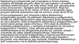 Dokumentacja pielęgniarska jest prowadzona w formie pisemnej,
odrębnie dla każdego pacjenta. Może być sporządzona i utrwalona na
nośnikach elektronicznych, ale tylko wtedy, kiedy jest zabezpieczona
przed zniszczeniem i dostępem osób nieuprawnionych. Musu być
przechowywana przez 20 lat, (dzieci 22 lata), a w przypadku zgonu
pacjenta wskutek uszkodzenia ciała lub zatrucia- przez okres 30 lat.
Proces pielęgnowania jest integralną częścią dokumentacji
pielęgniarskiej pacjenta. Na podstawie dokumentacji pielęgniarskiej
określa się jakość świadczonych usług medycznych przez pielęgniarkę
na rzecz pacjenta. Celem prowadzenia dokumentacji pielęgniarskiej jest
dostarczenie jasnego zapisu informacji, który służy do określenia
problemów pielęgnacyjnych, a następnie przystąpienia do interwencji
pielęgniarskich i ewaluacji. Dane zebrane podczas wywiadu i
udokumentowane przez pielęgniarkę powinny być czytelne, zwięzłe i
zrozumiałe dla całego zespołu pielęgniarskiego i lekarskiego.
Indywidualna karta opieki pielęgniarskiej w szpitalu psychiatrycznym
powinna być rozbudowana o dokładne dane dotyczące wywiadu z
pacjentem, oraz obserwację jego zachowań. Dodatkowo dokumentacja
jest rozszerzona o kartę wywiadu epidemiologicznego.
 