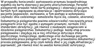 W przypadku konieczności zastosowania przymusu bezpośredniego
wypełnia się kartę obserwacji pacjenta unieruchomionego. Personel
pielęgniarski prowadzi także kartę pielęgnacji i obserwacji pacjenta. W
kartach tych zapisywane są obserwacje i spostrzeżenia dotyczące
pacjenta (wypowiedzi, zachowania, w tym postępy w wykonywaniu
czynności dnia codziennego: samodzielne mycie się, czesanie, ubieranie).
Dokumentacja pielęgniarska powinna odzwierciedlać rzeczywistą prace
pielęgniarki oraz być zgodna z wymogami prawnymi, normami ISO,
standardami akredytacji, jak również z naukowymi osiągnieciami w
dziedzinie pielęgniarstwa. Dokumentacji podlega każdy etap procesu
pielęgnowania i znajdują się w niej informacje dotyczące stanu
psychicznego, biologicznego, społecznego oraz duchowego pacjenta.
Samodzielna praca pielęgniarki oparta jest na prowadzeniu dokumentacji
procesu pielęgnowania, przy czym należy dbać o jej ciągłą aktualizację i
poprawność, jak również mieć na uwadze konieczność autoryzacji.
 