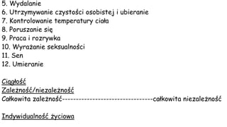 5. Wydalanie
6. Utrzymywanie czystości osobistej i ubieranie
7. Kontrolowanie temperatury ciała
8. Poruszanie się
9. Praca i rozrywka
10. Wyrażanie seksualności
11. Sen
12. Umieranie
Ciągłość
Zależność/niezależność
Całkowita zależność---------------------------------całkowita niezależność
Indywidualność życiowa
 