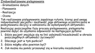 Zindywidualizowane pielęgnowanie
- Gromadzenie danych
- Planowanie
- Realizacja
- Ocena
Tak realizowane pielęgnowanie zapobiega rutynie, biorąc pod uwagę
indywidualność pacjenta i możliwość jego aktywnego uczestniczenia w
podejmowaniu decyzji w odniesieniu do wykonywanych aktywności.
Realizując poszczególne fazy procesu pielęgnowania, pielęgniarka
powinna dążyć do uzyskania odpowiedzi na następujące pytania:
1. Gdzie pacjent znajduje się na linii zależność/niezależność w okresie
poszczególnych aktywności życiowych?
2. Dlaczego jest w tym punkcie?
3. Gdzie mógłby albo powinien być?
4. Jak można mu pomóc przesunąć się w kierunku niezależności?
 