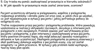 5. Czy trzeba mu pomóc zaakceptować przesunięcie w kierunku zależności?
6. W jaki sposób to przesunięcie może zostać zmierzone, ocenione?
Pacjent uczestniczy aktywnie w pielęgnowaniu, wspólnie z pielęgniarką
rozpoznaje problemy i określa jasno cel oraz czas, w jakim chce go uzyskać,
co jest najważniejsze w sytuacji pacjenta i jakiej potrzebuje pomocy do
osiągnięcia celu.
Trafne rozpoznanie przez pacjenta i pielęgniarkę problemów, które powodują
uzależnienie w realizacji aktywności życiowych, decyduje o interwencjach
pielęgniarki z nimi związanych. Problem zawsze jest weryfikowany przez
pacjenta i pielęgniarkę, a plan interwencji zaakceptowany przez pacjenta,
który powinien otrzymać kopię, aby mógł zobaczyć sposoby rozwiązania i
aktywnie w tym uczestniczyć. Następnie pielęgniarka za pomocą obserwacji i
skali punktowej dokonuje wspólnie z pacjentem oceny, czy cel został
osiągnięty i w jakim procencie. W sytuacji gdy problem nadal występuje,
tworzy nowy plan opieki.
 