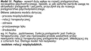 Model H. Peplau- wywarł duży wpływ na rozwój pielęgniarstwa,
szczególnie psychiatrycznego. Sposób, w jaki autorka zwróciła uwagę na
aktywności pielęgniarki i pacjenta, przyczynił się do rozwoju
pielęgniarstwa psychodynamicznego.
Główne założenia modelu dotyczą:
- procesu międzyludzkiego
- relacji terapeutycznej
- zdrowia
- przeżywanego lęku
- środowiska
wg. H. Peplau , podstawową funkcją pielęgniarki jest funkcja
terapeutyczna. Jest ona realizowana przede wszystkim przez
nawiązanie relacji terapeutycznej pielęgniarka-pacjent, składającej się
z czterech faz. Dlatego model ten nazywamy:
modelem relacji międzyludzkich.
 