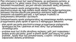 Plan interwencji musi być zweryfikowany, po postawieniu pytania, w
jakim punkcie i w jakim czasie chcą to uzyskać. Oceniając wg. skali
zależność/niezależność, pacjent określa zależność danej aktywności.
Dokumentowanie opieki pielęgniarskiej nad pacjentem
psychiatrycznym wg tego modelu może okazać się najkorzystniejsze,
ponieważ choroba psychiczna powoduje obniżenie bądź całkowite
zniesienie odczuwania potrzeb, a tym samym trudności w
podejmowaniu aktywności życiowych.
Dokumentowanie opieki pielęgniarskiej wg omawianego modelu wymaga
przygotowania planu opieki w oparciu o następujące założenia:
- plan opieki pacjenta psychiatrycznego przygotowuje pielęgniarka
opiekująca się nim i powinien on mieć datę i być prowadzony
chronologicznie
- problem musi być ściśle określony-najlepiej jeśli jest rozpoznany i
podany przez pacjenta; jeżeli w planie opieki jest więcej niż jeden
problem , każdy musi być ponumerowany, a wynik i interpretacja
odpowiadać danemu problemowi
 