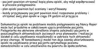 - pacjent powinien otrzymać kopię planu opieki, aby mógł współpracować
w procesie pielęgnowania
- plan opieki powinien być oceniany i weryfikowany
- każdy przyjmowany pacjent powinien mieć rozpoznane problemy i
otrzymać swój plan opieki w ciągu 24 godzin od przyjęcia
Dokumentacja opieki na podstawie modelu pielęgnowania wg Nancy Roper
może być przydatna w całościowym ujęciu problemów pacjenta.
Pielęgniarka ma ułatwione określenie stopnia zależności pacjenta w
poszczególnych aktywnościach życiowych oraz planowanie i realizacje
działań w celu uzyskiwania niezależności w zakresie tych aktywności
przez chorego. W konsekwencji model ten daje szansę ukierunkowania
opieki na uzyskiwanie przez pacjenta optymalnego poziomu
samodzielności w celu umożliwienia mu powrotu do społeczeństwa.
 