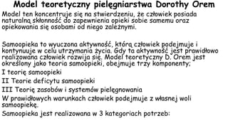 Model teoretyczny pielęgniarstwa Dorothy Orem
Model ten koncentruje się na stwierdzeniu, że człowiek posiada
naturalną skłonność do zapewnienia opieki sobie samemu oraz
opiekowania się osobami od niego zależnymi.
Samoopieka to wyuczona aktywność, którą człowiek podejmuje i
kontynuuje w celu utrzymania życia. Gdy ta aktywność jest prawidłowo
realizowana człowiek rozwija się. Model teoretyczny D. Orem jest
określony jako teoria samoopieki, obejmuje trzy komponenty;
I teorię samoopieki
II Teorie deficytu samoopieki
III Teorię zasobów i systemów pielęgnowania
W prawidłowych warunkach człowiek podejmuje z własnej woli
samoopiekę.
Samoopieka jest realizowana w 3 kategoriach potrzeb:
 
