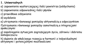 1. Uniwersalnych
a) zapewnienie wystarczającej ilości powietrza (oddychanie)
b) zapewnienie odpowiedniej ilości płynów
c) prawidłowe odżywianie
d) wydalanie
e) utrzymanie równowagi pomiędzy aktywnością a odpoczynkiem
f)utrzymanie równowagi pomiędzy samotnością a integracjami
społecznymi
g) zapobieganie sytuacjom zagrażającym życiu, zdrowiu i dobremu
samopoczuciu
h) dążenie do właściwego rozwoju w harmonii z indywidualnymi
aktywnymi i potencjalnymi możliwościami
 