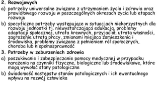 2. Rozwojowych
a) potrzeby uniwersalne związane z utrzymaniem życia i zdrowia oraz
prawidłowego rozwoju w poszczególnych okresach życia lub etapach
rozwoju
b) specyficzne potrzeby występujące w sytuacjach niekorzystnych dla
rozwoju jednostki tj. niewystarczająca edukacja, problemy
adaptacji społecznej, utrata krewnych, przyjaciół, utrata własności,
zagrożenie utratą pracy, zmianami miejsca zamieszkania i
środowiska, problemy związane z pełnieniem ról społecznych,
choroba lub niepełnosprawność
3. Potrzeby w zaburzeniach zdrowia
a) poszukiwanie i zabezpieczanie pomocy medycznej w przypadku
narażenia na czynniki fizyczne, biologiczne lub środowiskowe, które
mogą wywołać stany patologiczne
b) świadomość następstw stanów patologicznych i ich ewentualnego
wpływu na rozwój człowieka
 