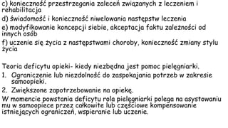 c) konieczność przestrzegania zaleceń związanych z leczeniem i
rehabilitacja
d) świadomość i konieczność niwelowania następstw leczenia
e) modyfikowanie koncepcji siebie, akceptacja faktu zależności od
innych osób
f) uczenie się życia z następstwami choroby, konieczność zmiany stylu
życia
Teoria deficytu opieki- kiedy niezbędna jest pomoc pielęgniarki.
1. Ograniczenie lub niezdolność do zaspokajania potrzeb w zakresie
samoopieki.
2. Zwiększone zapotrzebowanie na opiekę.
W momencie powstania deficytu rola pielęgniarki polega na asystowaniu
mu w samoopiece przez całkowite lub częściowe kompensowanie
istniejących ograniczeń, wspieranie lub uczenie.
 