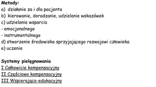 Metody:
a) działanie za i dla pacjenta
b) kierowanie, doradzanie, udzielanie wskazówek
c) udzielanie wsparcia
- emocjonalnego
- instrumentalnego
d) stworzenie środowiska sprzyjającego rozwojowi człowieka
e) uczenie
Systemy pielęgnowania
I Całkowicie kompensacyjny
II Częściowo kompensacyjny
III Wspierająco-edukacyjny
 