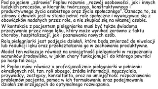Pod pojęciem ,,zdrowie” Peplau rozumie ,,rozwój osobowości, jak i innych
ludzkich procesów, w kierunku twórczego, konstruktywnego i
produktywnego życia osobistego oraz życia społecznego”. Oznacza to, że
zdrowy człowiek jest w stanie pełnić role społeczne i wywiązywać się z
obowiązków nadanych przez role, a nie skupiać się na własnej osobie.
W kontakcie z pacjentem pielęgniarka musi być także świadoma
przeżywania przez niego lęku, który może wynikać zarówno z faktu
choroby, hospitalizacji, jak i poznawania nowych osób.
Rolą pielęgniarki jest podjęcie działań, które będą zmierzać do niwelacji
lub redukcji lęku oraz przekształcania go w zachowania produktywne.
Model ten wskazuje również na umiejętność pielęgniarki w rozpoznaniu
warunków środowiska, w jakim chory funkcjonuje i do którego powróci
po hospitalizacji.
H. Peplau mówi również o profesjonalizmie pielęgniarki w pełnieniu
określonych ról, tzn. roli obcego, źródła informacji, nauczyciela,
przywódcy, zastępcy, konsultanta, oraz na umiejętność rozpoznawania
problemów pacjenta, pomoc w ich formułowaniu oraz podejmowaniu
działań zmierzających do optymalnego rozwiązania.
 