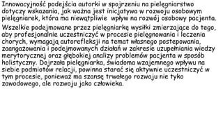 Innowacyjność podejścia autorki w spojrzeniu na pielęgniarstwo
dotyczy wskazania, jak ważna jest inicjatywa w rozwoju osobowym
pielęgniarek, która ma niewątpliwie wpływ na rozwój osobowy pacjenta.
Wszelkie podejmowane przez pielęgniarkę wysiłki zmierzające do tego,
aby profesjonalnie uczestniczyć w procesie pielęgnowania i leczenia
chorych, wymagają autorefleksji na temat własnego postepowania,
zaangażowania i podejmowanych działań w zakresie uzupełniania wiedzy
merytorycznej oraz głębokiej analizy problemów pacjenta w sposób
holistyczny. Dojrzała pielęgniarka, świadoma wzajemnego wpływu na
siebie podmiotów relacji, powinna starać się aktywnie uczestniczyć w
tym procesie, ponieważ ma szansę trwałego rozwoju nie tyko
zawodowego, ale rozwoju jako człowieka.
 