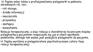 H. Peplau mówi także o profesjonalizmie pielęgniarki w pełnieniu
określonych ról, tzn.:
- roli obcego,
- źródła informacji
- nauczyciela
- przywódcy
- zastępcy
- konsultanta
Relacja terapeutyczna, a więc relacja o charakterze leczniczym między
pielęgniarką a pacjentem rozpoczyna się już w chwili spotkania
podmiotów, dlatego tak ważne jest podejście pielęgniarki do pacjenta.
H. Peplau wyróżnia w pielęgniarstwie psychiatrycznym cztery fazy
relacji terapeutycznej:
 