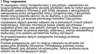 I Etap rozpoznania
Po nawiązaniu relacji terapeutycznej z pacjentem i zapewnieniu mu
bezpieczeństwa pielęgniarka zaczyna gromadzić dane na temat pacjenta.
Możliwość zdobycia informacji jest ściśle związana z umiejętnością
nawiązywania przez pielęgniarkę relacji terapeutycznej z pacjentem.
Każda relacja powinna opierać się na zaufaniu, a jej budowanie
rozpoczyna się już podczas pierwszego kontaktu z pacjentem.
Uzyskiwanie danych powinno odbywać się w pierwszych trzech dobach
hospitalizacji. Zebrane informacje należy jednak weryfikować i
uzupełniać przez cały czas pobytu chorego w oddziale. Dane o pacjencie
można uzyskiwać za pomocą wywiadu, obserwacji, analizy dokumentacji
medycznej oraz pomiaru parametrów funkcji życiowych.
Po przeanalizowaniu danych pielęgniarka formułuje problemy
pielęgnacyjne.
Problem pielęgnacyjny jest to reakcja człowieka na aktualne lub
potencjalne problemy zdrowotne. Formułowane problemy można
sklasyfikować jako aktualne lub potencjalne. Istota problemu może
odnosić się do następujących pojęć;
 