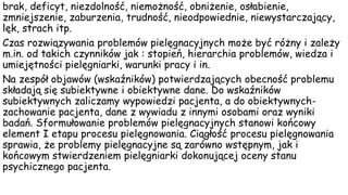brak, deficyt, niezdolność, niemożność, obniżenie, osłabienie,
zmniejszenie, zaburzenia, trudność, nieodpowiednie, niewystarczający,
lęk, strach itp.
Czas rozwiązywania problemów pielęgnacyjnych może być różny i zależy
m.in. od takich czynników jak : stopień, hierarchia problemów, wiedza i
umiejętności pielęgniarki, warunki pracy i in.
Na zespół objawów (wskaźników) potwierdzających obecność problemu
składają się subiektywne i obiektywne dane. Do wskaźników
subiektywnych zaliczamy wypowiedzi pacjenta, a do obiektywnych-
zachowanie pacjenta, dane z wywiadu z innymi osobami oraz wyniki
badań. Sformułowanie problemów pielęgnacyjnych stanowi końcowy
element I etapu procesu pielęgnowania. Ciągłość procesu pielęgnowania
sprawia, że problemy pielęgnacyjne są zarówno wstępnym, jak i
końcowym stwierdzeniem pielęgniarki dokonującej oceny stanu
psychicznego pacjenta.
 