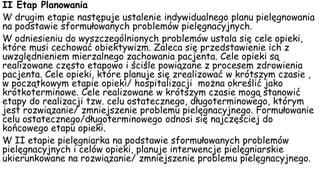 II Etap Planowania
W drugim etapie następuje ustalenie indywidualnego planu pielęgnowania
na podstawie sformułowanych problemów pielęgnacyjnych.
W odniesieniu do wyszczególnionych problemów ustala się cele opieki,
które musi cechować obiektywizm. Zaleca się przedstawienie ich z
uwzględnieniem mierzalnego zachowania pacjenta. Cele opieki są
realizowane często etapowo i ściśle powiązane z procesem zdrowienia
pacjenta. Cele opieki, które planuje się zrealizować w krótszym czasie ,
w początkowym etapie opieki/ hospitalizacji można określić jako
krótkoterminowe. Cele realizowane w krótszym czasie mogą stanowić
etapy do realizacji tzw. celu ostatecznego, długoterminowego, którym
jest rozwiązanie/ zmniejszenie problemu pielęgnacyjnego. Formułowanie
celu ostatecznego/długoterminowego odnosi się najczęściej do
końcowego etapu opieki.
W II etapie pielęgniarka na podstawie sformułowanych problemów
pielęgnacyjnych i celów opieki, planuje interwencje pielęgniarskie
ukierunkowane na rozwiązanie/ zmniejszenie problemu pielęgnacyjnego.
 