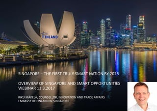 SINGAPORE – THE FIRST TRULY SMART NATION BY 2025
OVERVIEW OF SINGAPORE AND SMART OPPORTUNITIES
WEBINAR 13.3.2017
RIKU MÄKELÄ, COUNSELLOR, INNOVATION AND TRADE AFFAIRS
EMBASSY OF FINLAND IN SINGAPORE
 