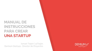 MANUAL DE
INSTRUCCIONES
PARA CREAR
UNA STARTUP
Ismael Teijón | @iTeijon
Demium Startups · Director de Proyectos
 