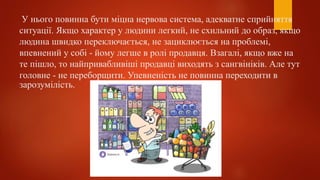 У нього повинна бути міцна нервова система, адекватне сприйняття
ситуації. Якщо характер у людини легкий, не схильний до образ, якщо
людина швидко переключається, не зациклюється на проблемі,
впевнений у собі - йому легше в ролі продавця. Взагалі, якщо вже на
те пішло, то найпривабливіші продавці виходять з сангвініків. Але тут
головне - не переборщити. Упевненість не повинна переходити в
зарозумілість.
 