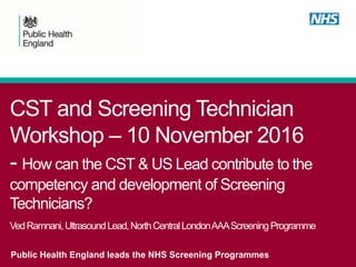 CST and Screening Technician
Workshop – 10 November 2016
- How can the CST & US Lead contribute to the
competency and development of Screening
Technicians?
VedRamnani,UltrasoundLead,NorthCentralLondonAAAScreeningProgramme
Public Health England leads the NHS Screening Programmes
 