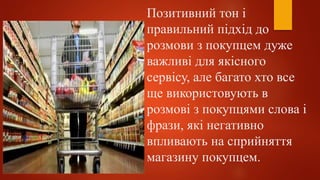 Позитивний тон і
правильний підхід до
розмови з покупцем дуже
важливі для якісного
сервісу, але багато хто все
ще використовують в
розмові з покупцями слова і
фрази, які негативно
впливають на сприйняття
магазину покупцем.
 