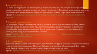 4. Це не мій відділ
Це може бути правдою, але така відповідь жоден покупець не хоче почути. Рітейлери повинні
навчати персонал в магазині всьому, що в ньому продається. Як мінімум вони повинні знати, до
кого звертатися, якщо покупець звернувся з питанням, на який у продавця немає відповіді.
Краще: 'Я буду радий вам допомогти. Я відведу вас до того, що знає більше про товари цієї
категорії '
5. У нас цей товар закінчився
Це неминуче. Товари закінчуються, і клієнти знають про це. Що ви можете зробити в такій
ситуації, так це повідомити коли буде наступна поставка, в іншому випадку вони куплять
потрібний їм товар в іншому магазині. Будьте проактивні. Запропонуйте зателефонувати
клієнту, коли товар буде доставлений в магазин.
Краще: 'Цього товару тимчасово немає, але його підвезуть ____. Якщо хочете, я можу вам
подзвонити, коли він з'явиться '.
6. Я тут новенький
З якихось причин, новий персонал думає, що сказавши цю фразу, покупець задовольниться цим
і піде шукати іншого продавця. Покупцю байдуже новенький ви або старенький. Він тільки
хотів би мати справу з тим, хто знає товар і може відповісти на питання.
Краще: 'Будьте ласкаві, почекайте секундочку, я постараюся допомогти вам'
 