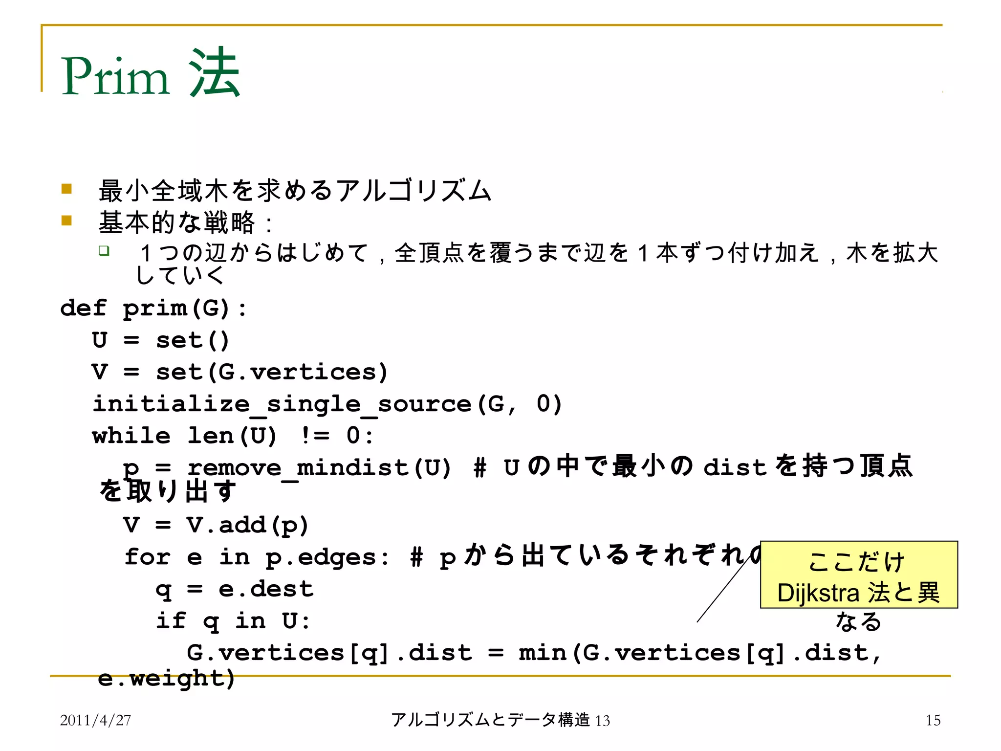 2011/4/27 アルゴリズムとデータ構造 13 15
Prim 法
 最小全域木を求めるアルゴリズム
 基本的な戦略：
 １つの辺からはじめて，全頂点を覆うまで辺を 1 本ずつ付け加え，木を拡大
していく
def prim(G):
U = set()
V = set(G.vertices)
initialize_single_source(G, 0)
while len(U) != 0:
p = remove_mindist(U) # U の中で最小の dist を持つ頂点
を取り出す
V = V.add(p)
for e in p.edges: # p から出ているそれぞれの辺
q = e.dest
if q in U:
G.vertices[q].dist = min(G.vertices[q].dist,
e.weight)
ここだけ
Dijkstra 法と異
なる
 