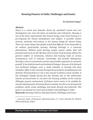 Housing Finance in India: Challenges and Issues
Housing Finance in India: Challenges and Issues
Dr. Rachana Nagar*
Abstract
House is a centre and domestic device for mankind's moral and core
development ever since the dawn of evolution and civilisation. Housing is
one of the basic requirements that human beings need. Good housing is a
pre-requisite for human development and welfare. It provides shelter,
security, amenities and privacy to the human beings for decent living.
There are many things that people would find difficult, if not impossible to
do without good-quality housing. Housing shortage is a universal
phenomenon. Without good housing, people cannot realise their full
potential and carry on the life they want to lead. Good housing reflects the
general welfare of community, whereas bad housing leads to serious
consequences such as diseases, immorality, and juvenile delinquency.
Housing is also an investment activity and provides impulsion to economic
growth. It has both forward and backward linkages. Because of its forward
and backward linkages, even a small initiative in housing will drive
multiplier effect in the economy through the generation of employment and
demand. Housing finance is not a new concept in finance sector of India. It
has developed rapidly during last few decades due to the enthusiastic
interest of Government to cut-short the housing problem of the country.
Although, present environment of finance sector seems to be suitable for
uninterrupted growth of housing finance market, but there are few general
problems, which create challenges and issues directly and indirectly. This
paper is an attempt to reveal such problems and challenges in India.
Keywords: Housing, Finance, Housing Finance, Challenges and Issues.
*
Lecturer, Dept. of Business Administration, S. S. Jain Subodh P.G. Mahila
Mahavidyalaya, Jaipur
 