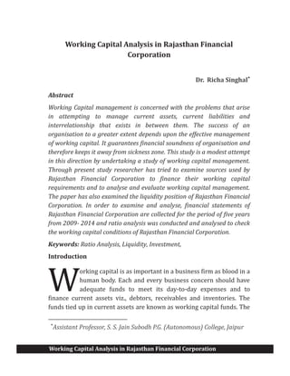 Working Capital Analysis in Rajasthan Financial Corporation
Working Capital Analysis in Rajasthan Financial
Corporation
Dr. Richa Singhal*
Abstract
Working Capital management is concerned with the problems that arise
in attempting to manage current assets, current liabilities and
interrelationship that exists in between them. The success of an
organisation to a greater extent depends upon the effective management
of working capital. It guarantees financial soundness of organisation and
therefore keeps it away from sickness zone. This study is a modest attempt
in this direction by undertaking a study of working capital management.
Through present study researcher has tried to examine sources used by
Rajasthan Financial Corporation to finance their working capital
requirements and to analyse and evaluate working capital management.
The paper has also examined the liquidity position of Rajasthan Financial
Corporation. In order to examine and analyse, financial statements of
Rajasthan Financial Corporation are collected for the period of five years
from 2009- 2014 and ratio analysis was conducted and analysed to check
the working capital conditions of Rajasthan Financial Corporation.
Keywords: Ratio Analysis, Liquidity, Investment,
Introduction
orking capital is as important in a business firm as blood in a
human body. Each and every business concern should have
adequate funds to meet its day-to-day expenses and to
finance current assets viz., debtors, receivables and inventories. The
funds tied up in current assets are known as working capital funds. The
*
Assistant Professor, S. S. Jain Subodh P.G. (Autonomous) College, Jaipur
W
 