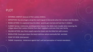 PLOT
• EXTERNAL CONFICT: beacuse of ther useless children.
• EXPOSITION: the story begins along the rood treguier to kervanda when the narrator met the idiots.
• RISING ACTION: it is explained how the idiots` parents got married and had their 4 children
• CLIMAX: Sorrow misfurtune, and desperation became the idiots main trouble when receiving the
critigue about their useless children from their neighbors, and even their own family.
• FALLING ACTION: Jean Pierre angrily aproches Susan and she killed him with scissors.
• RESOLUTION: Susan goes down the beach delirious where eventually falls and died.
• POINT OF VIEW: third person
• THEME: Impotence, intolerance againd God`s will and perception of mental retardation.
 