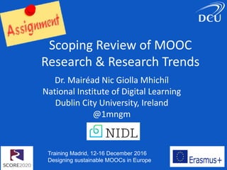 Training Madrid, 12-16 December 2016
Designing sustainable MOOCs in Europe
Scoping Review of MOOC
Research & Research Trends
Dr. Mairéad Nic Giolla Mhichíl
National Institute of Digital Learning
Dublin City University, Ireland
@1mngm
 