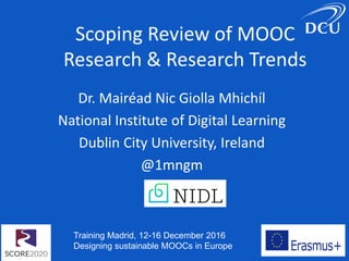 Training Madrid, 12-16 December 2016
Designing sustainable MOOCs in Europe
Scoping Review of MOOC
Research & Research Trends
Dr. Mairéad Nic Giolla Mhichíl
National Institute of Digital Learning
Dublin City University, Ireland
@1mngm
 